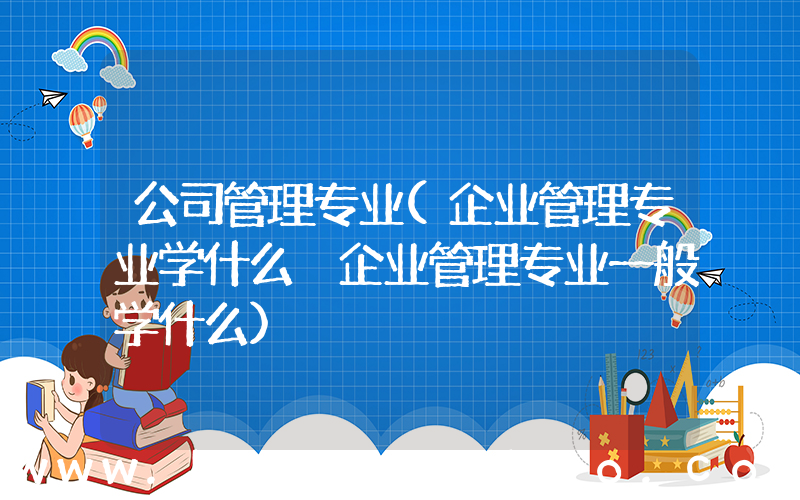公司管理专业(企业管理专业学什么 企业管理专业一般学什么)
